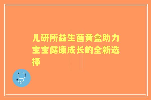儿研所益生菌黄盒助力宝宝健康成长的全新选择 儿研所益生菌黄盒助力宝宝健康成长的全新选择