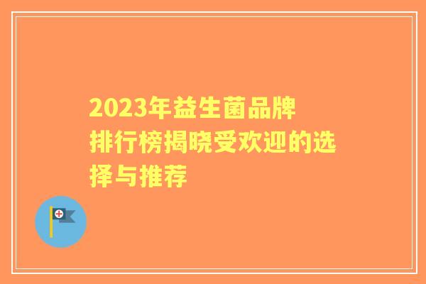 2023年益生菌品牌排行榜揭晓受欢迎的选择与推荐 2023年益生菌品牌排行榜揭晓受欢迎的选择与推荐