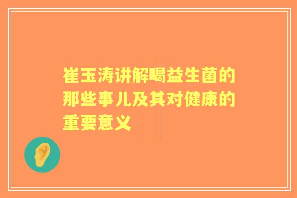 崔玉涛讲解喝益生菌的那些事儿及其对健康的重要意义