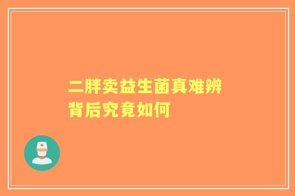 二胖卖益生菌真难辨 背后究竟如何 二胖卖益生菌真难辨 背后究竟如何