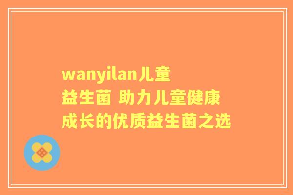 wanyilan儿童益生菌 助力儿童健康成长的优质益生菌之选 wanyilan儿童益生菌 助力儿童健康成长的优质益生菌之选