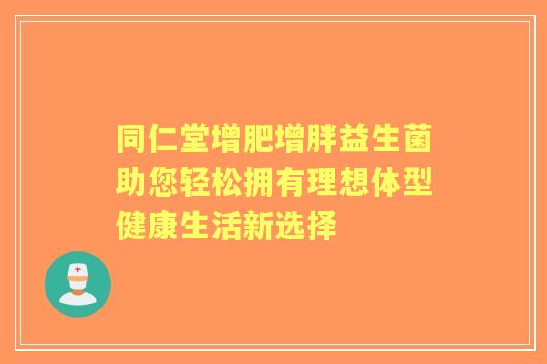 同仁堂增肥增胖益生菌助您轻松拥有理想体型健康生活新选择
