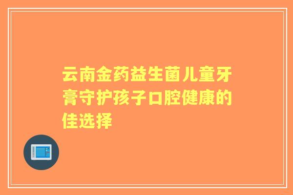 云南金药益生菌儿童牙膏守护孩子口腔健康的佳选择 云南金药益生菌儿童牙膏守护孩子口腔健康的佳选择