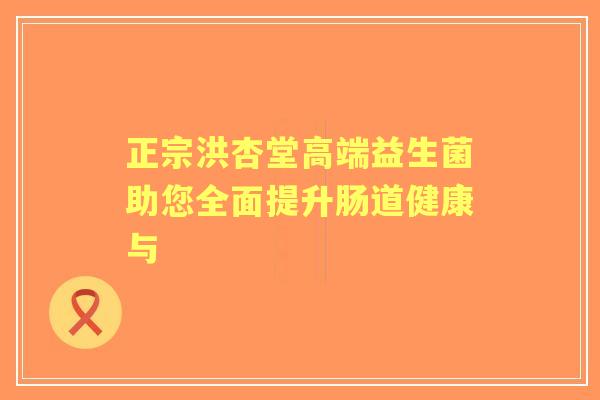 正宗洪杏堂高端益生菌助您全面提升肠道健康与