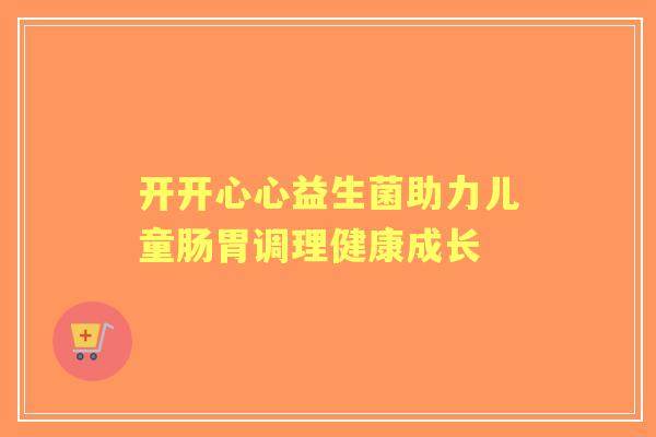 开开心心益生菌助力儿童肠胃调理健康成长 开开心心益生菌助力儿童肠胃调理健康成长