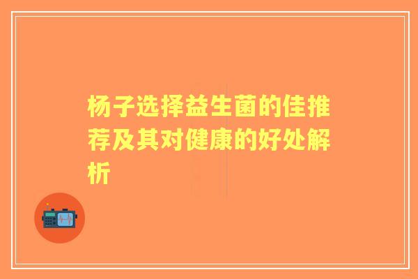 杨子选择益生菌的佳推荐及其对健康的好处解析 杨子选择益生菌的佳推荐及其对健康的好处解析