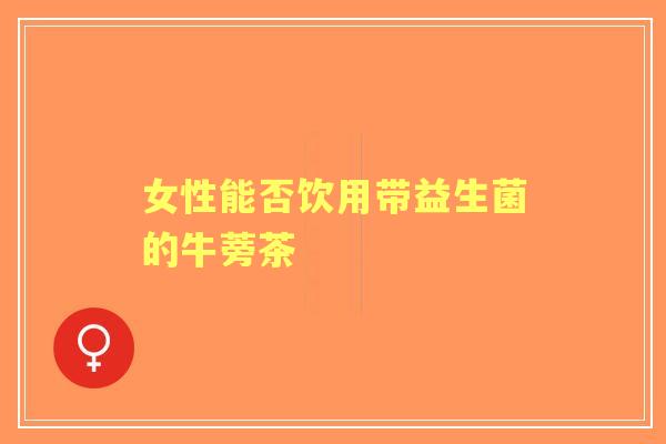女性能否饮用带益生菌的牛蒡茶 女性能否饮用带益生菌的牛蒡茶