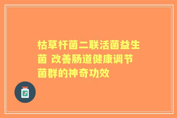 枯草杆菌二联活菌益生菌 改善肠道健康调节菌群的神奇功效