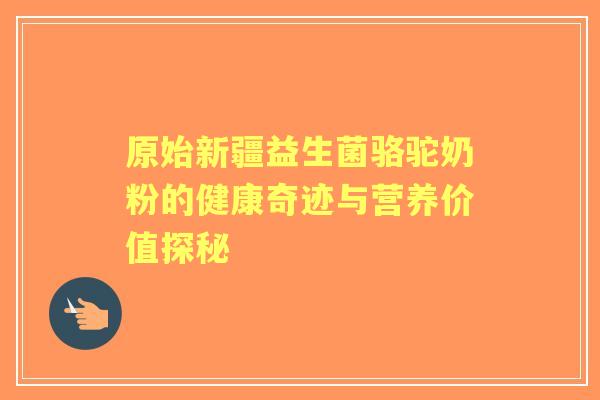 原始新疆益生菌骆驼奶粉的健康奇迹与营养价值探秘