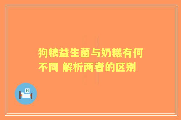 狗粮益生菌与奶糕有何不同 解析两者的区别 狗粮益生菌与奶糕有何不同 解析两者的区别