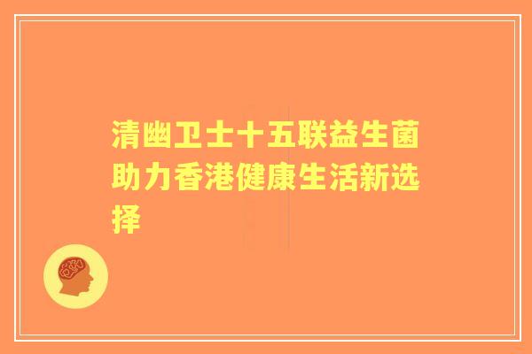 清幽卫士十五联益生菌助力香港健康生活新选择