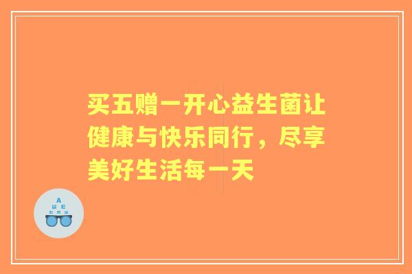 买五赠一开心益生菌让健康与快乐同行,尽享美好生活每一天 买五赠一开心益生菌让健康与快乐同行,尽享美好生活每一天