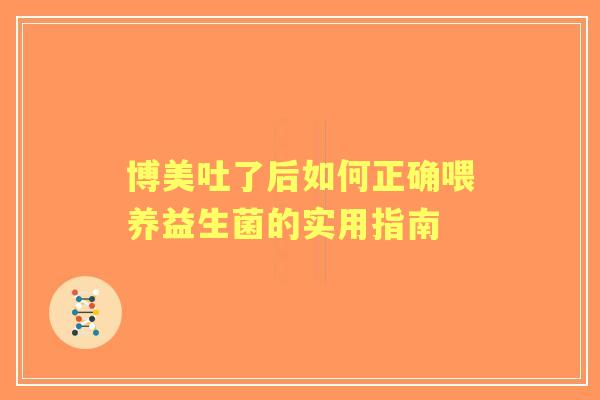 博美吐了后如何正确喂养益生菌的实用指南 博美吐了后如何正确喂养益生菌的实用指南