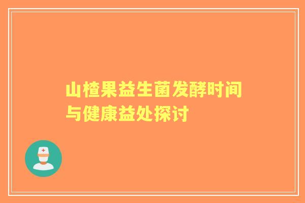 山楂果益生菌发酵时间与健康益处探讨