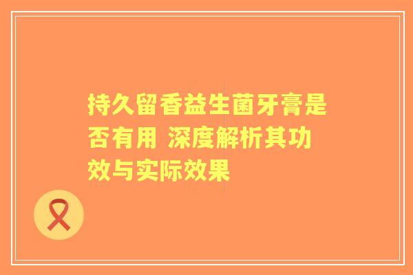 持久留香益生菌牙膏是否有用 深度解析其功效与实际效果