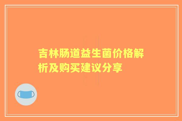 吉林肠道益生菌价格解析及购买建议分享 吉林肠道益生菌价格解析及购买建议分享