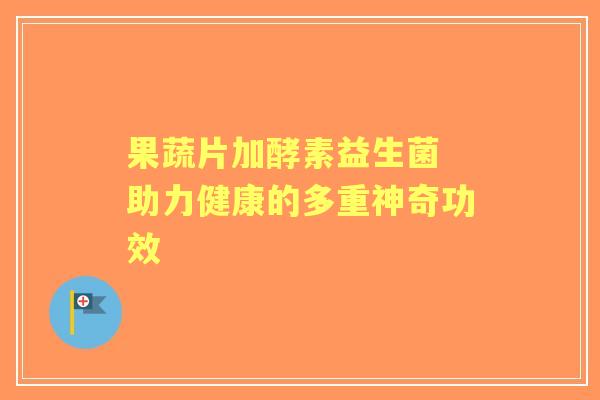 果蔬片加酵素益生菌 助力健康的多重神奇功效