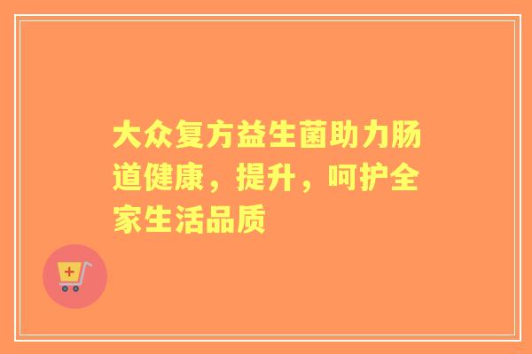 大众复方益生菌助力肠道健康，提升，呵护全家生活品质
