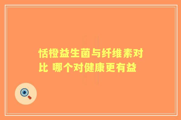 恬橙益生菌与纤维素对比 哪个对健康更有益 恬橙益生菌与纤维素对比 哪个对健康更有益