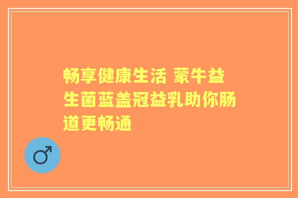 畅享健康生活 蒙牛益生菌蓝盖冠益乳助你肠道更畅通