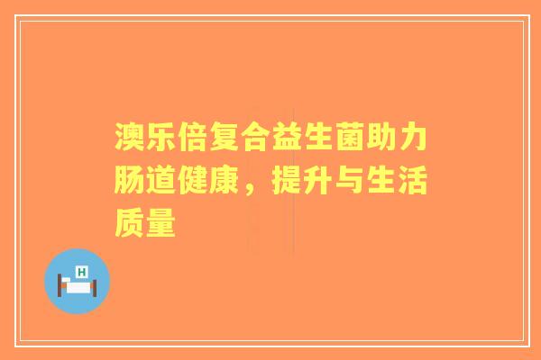 澳乐倍复合益生菌助力肠道健康，提升与生活质量