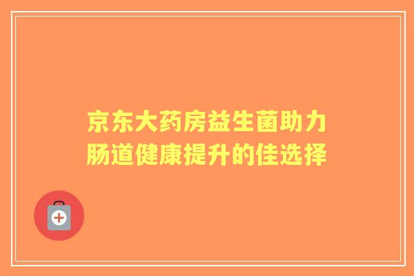 京东大药房益生菌助力肠道健康提升的佳选择