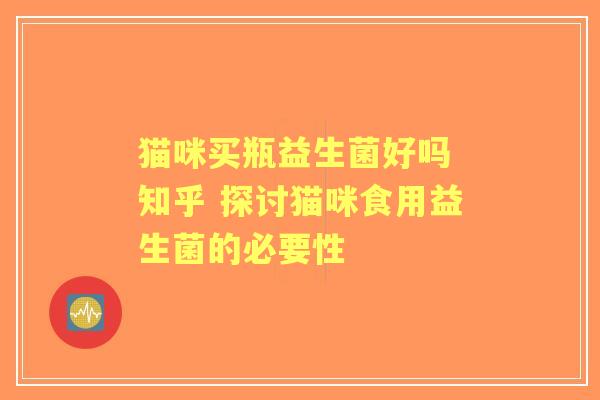 猫咪买瓶益生菌好吗 知乎 探讨猫咪食用益生菌的必要性 猫咪买瓶益生菌好吗 知乎 探讨猫咪食用益生菌的必要性