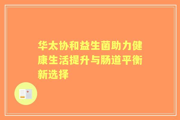 华太协和益生菌助力健康生活提升与肠道平衡新选择 华太协和益生菌助力健康生活提升与肠道平衡新选择
