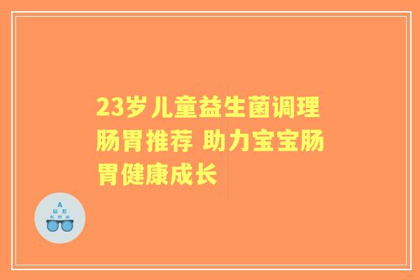 23岁儿童益生菌调理肠胃推荐 助力宝宝肠胃健康成长 23岁儿童益生菌调理肠胃推荐 助力宝宝肠胃健康成长
