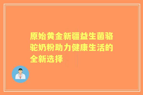 原始黄金新疆益生菌骆驼奶粉助力健康生活的全新选择