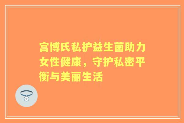 宫博氏私护益生菌助力女性健康，守护私密平衡与美丽生活