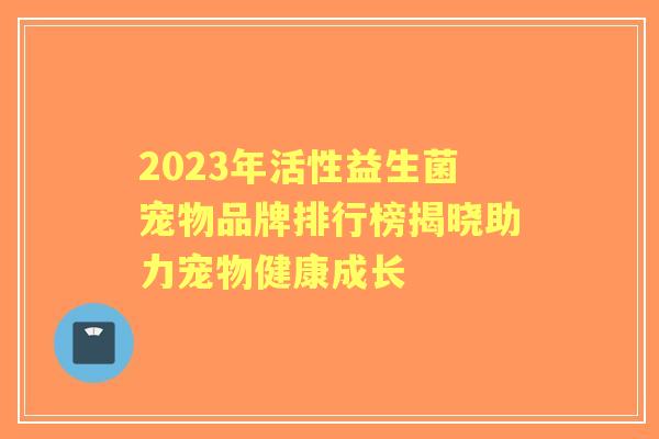 2023年活性益生菌宠物品牌排行榜揭晓助力宠物健康成长 2023年活性益生菌宠物品牌排行榜揭晓助力宠物健康成长