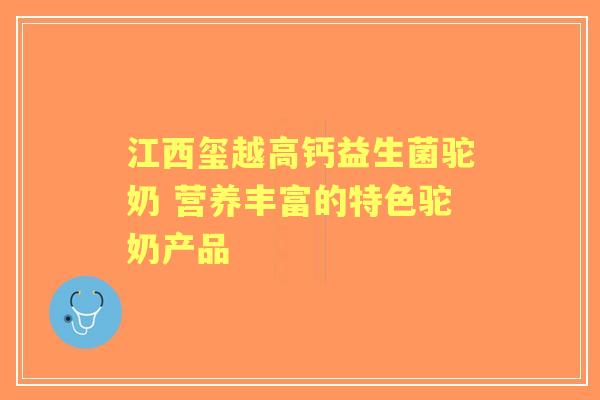 江西玺越高钙益生菌驼奶 营养丰富的特色驼奶产品