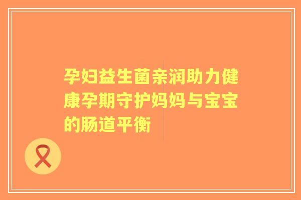 孕妇益生菌亲润助力健康孕期守护妈妈与宝宝的肠道平衡