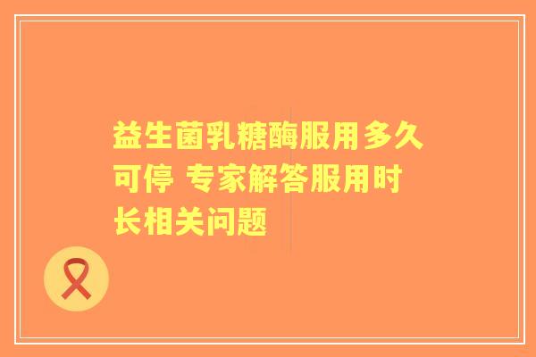 益生菌乳糖酶服用多久可停 专家解答服用时长相关问题 益生菌乳糖酶服用多久可停 专家解答服用时长相关问题