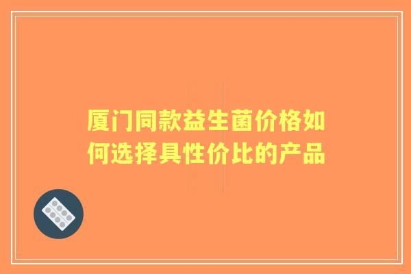 厦门同款益生菌价格如何选择具性价比的产品 厦门同款益生菌价格如何选择具性价比的产品