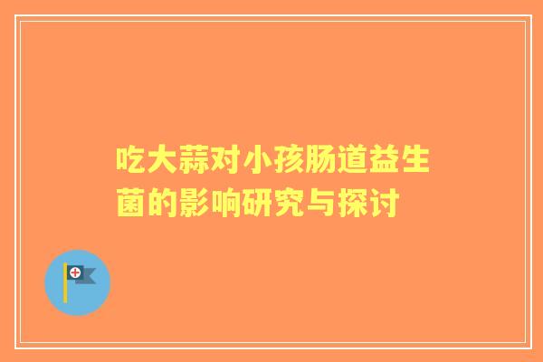 吃大蒜对小孩肠道益生菌的影响研究与探讨 吃大蒜对小孩肠道益生菌的影响研究与探讨