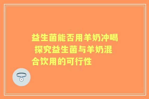 益生菌能否用羊奶冲喝 探究益生菌与羊奶混合饮用的可行性