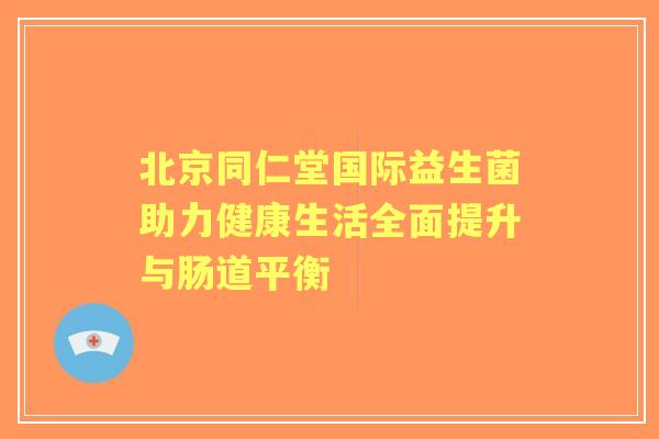 北京同仁堂国际益生菌助力健康生活全面提升与肠道平衡
