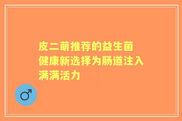 皮二萌推荐的益生菌 健康新选择为肠道注入满满活力 皮二萌推荐的益生菌 健康新选择为肠道注入满满活力