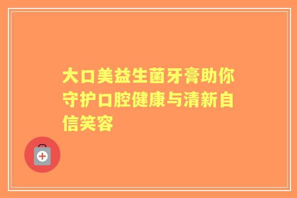 大口美益生菌牙膏助你守护口腔健康与清新自信笑容 大口美益生菌牙膏助你守护口腔健康与清新自信笑容