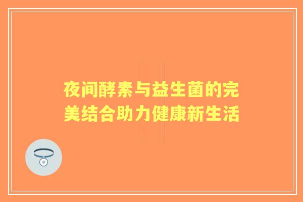 夜间酵素与益生菌的完美结合助力健康新生活 夜间酵素与益生菌的完美结合助力健康新生活