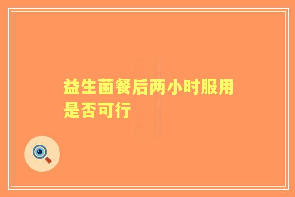 益生菌餐后两小时服用是否可行 益生菌餐后两小时服用是否可行