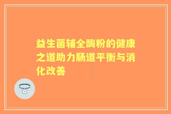益生菌辅全酶粉的健康之道助力肠道平衡与消化改善 益生菌辅全酶粉的健康之道助力肠道平衡与消化改善