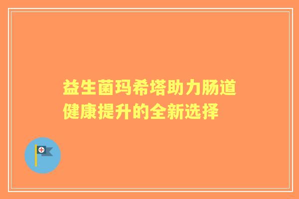 益生菌玛希塔助力肠道健康提升的全新选择