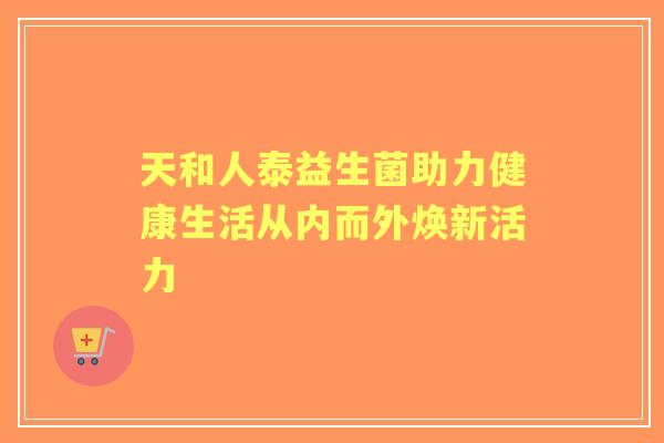 天和人泰益生菌助力健康生活从内而外焕新活力