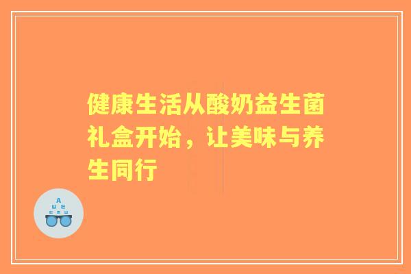 健康生活从酸奶益生菌礼盒开始,让美味与养生同行 健康生活从酸奶益生菌礼盒开始,让美味与养生同行