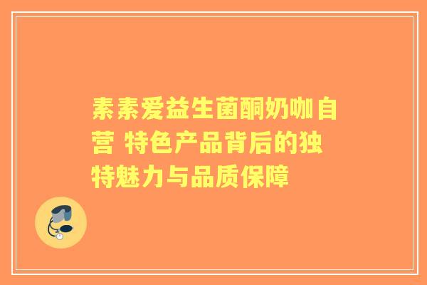 素素爱益生菌酮奶咖自营 特色产品背后的独特魅力与品质保障 素素爱益生菌酮奶咖自营 特色产品背后的独特魅力与品质保障