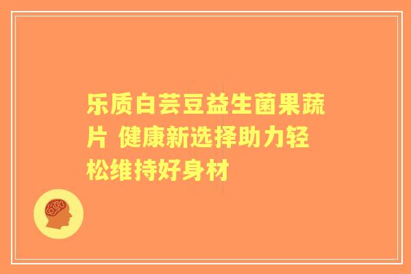 乐质白芸豆益生菌果蔬片 健康新选择助力轻松维持好身材 乐质白芸豆益生菌果蔬片 健康新选择助力轻松维持好身材