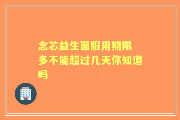念芯益生菌服用期限 多不能超过几天你知道吗